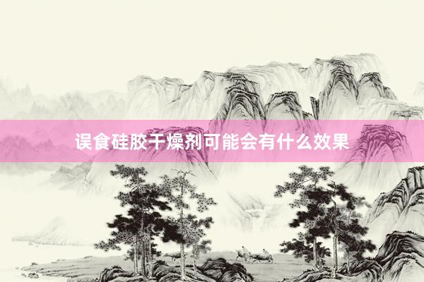 误食硅胶干燥剂可能会有什么效果